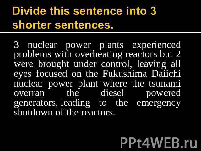 Divide this sentence into 3 shorter sentences. 3 nuclear power plants experienced problems with overheating reactors but 2 were brought under control, leaving all eyes focused on the Fukushima Daiichi nuclear power plant where the tsunami overran th…