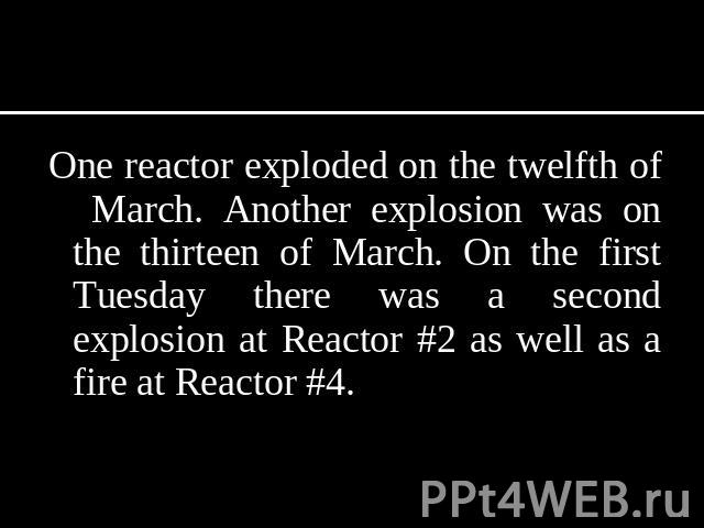 One reactor exploded on the twelfth of March. Another explosion was on the thirteen of March. On the first Tuesday there was a second explosion at Reactor #2 as well as a fire at Reactor #4.