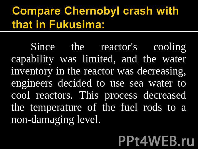 Compare Chernobyl crash with that in Fukusima: Since the reactor's cooling capability was limited, and the water inventory in the reactor was decreasing, engineers decided to use sea water to cool reactors. This process decreased the temperature of …