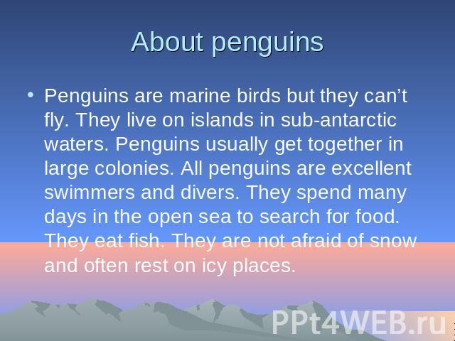About penguins Penguins are marine birds but they can’t fly. They live on islands in sub-antarctic waters. Penguins usually get together in large colonies. All penguins are excellent swimmers and divers. They spend many days in the open sea to searc…