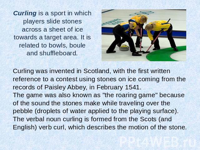 Curling is a sport in which players slide stones across a sheet of ice towards a target area. It is related to bowls, boule and shuffleboard. Curling was invented in Scotland, with the first written reference to a contest using stones on ice coming …