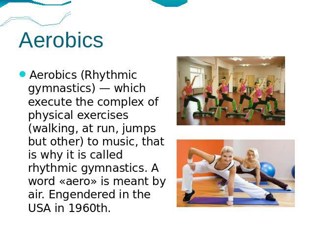 Aerobics Aerobics (Rhythmic gymnastics) — which execute the complex of physical exercises (walking, at run, jumps but other) to music, that is why it is called rhythmic gymnastics. A word «aero» is meant by air. Engendered in the USA in 1960th.
