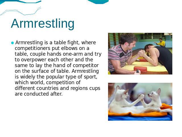 Armrestling Armrestling is a table fight, where competitioners put elbows on a table, couple hands one-arm and try to overpower each other and the same to lay the hand of competitor on the surface of table. Armrestling is widely the popular type of …