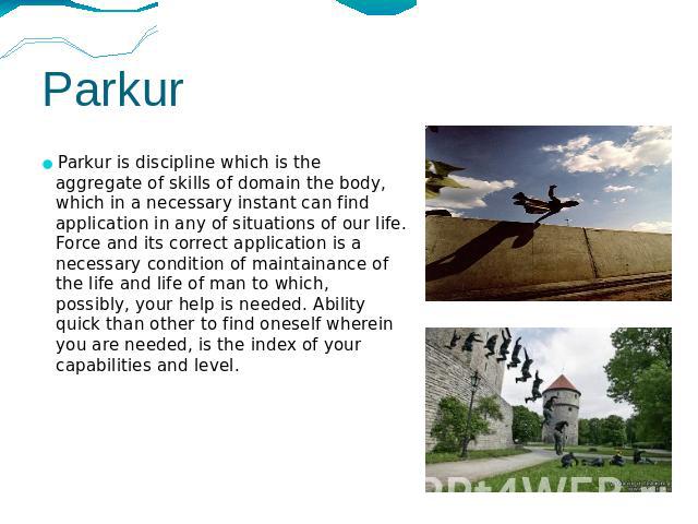 Parkur Parkur is discipline which is the aggregate of skills of domain the body, which in a necessary instant can find application in any of situations of our life. Force and its correct application is a necessary condition of maintainance of the li…