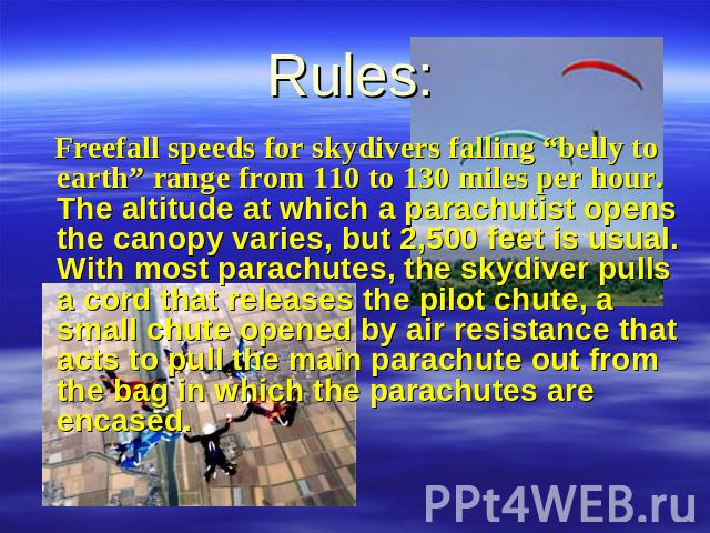 Rules: Freefall speeds for skydivers falling “belly to earth” range from 110 to 130 miles per hour. The altitude at which a parachutist opens the canopy varies, but 2,500 feet is usual. With most parachutes, the skydiver pulls a cord that releases t…
