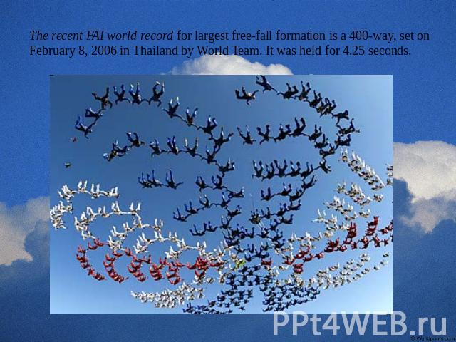 The recent FAI world record for largest free-fall formation is a 400-way, set on February 8, 2006 in Thailand by World Team. It was held for 4.25 seconds.