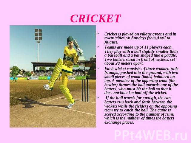 CRICKET Cricket is played on village greens and in towns/cities on Sundays from April to August.Teams are made up of 11 players each. They play with a ball slightly smaller than a baseball and a bat shaped like a paddle. Two batters stand in front o…