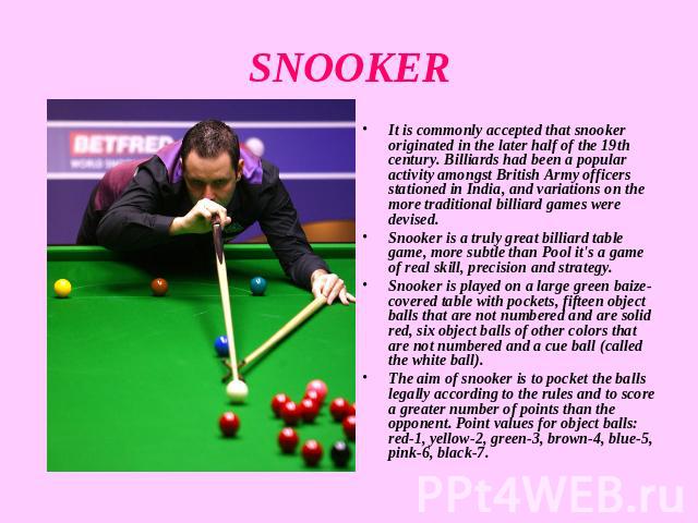 SNOOKER It is commonly accepted that snooker originated in the later half of the 19th century. Billiards had been a popular activity amongst British Army officers stationed in India, and variations on the more traditional billiard games were devised…