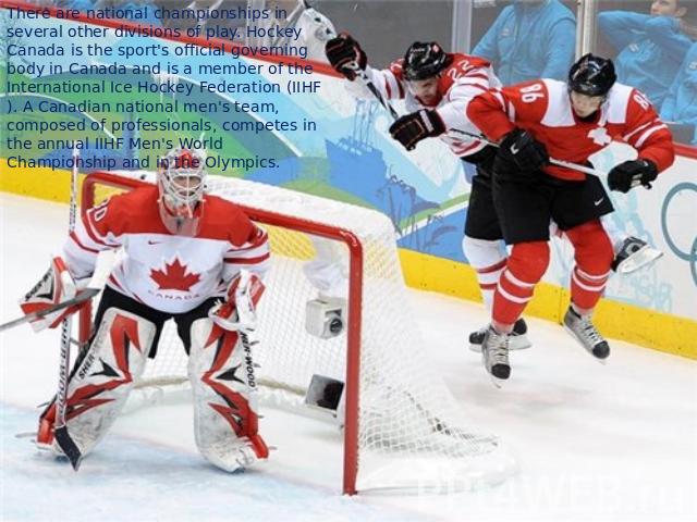 There are national championships in several other divisions of play. Hockey Canada is the sport's official governing body in Canada and is a member of the International Ice Hockey Federation (IIHF). A Canadian national men's team, composed of profes…