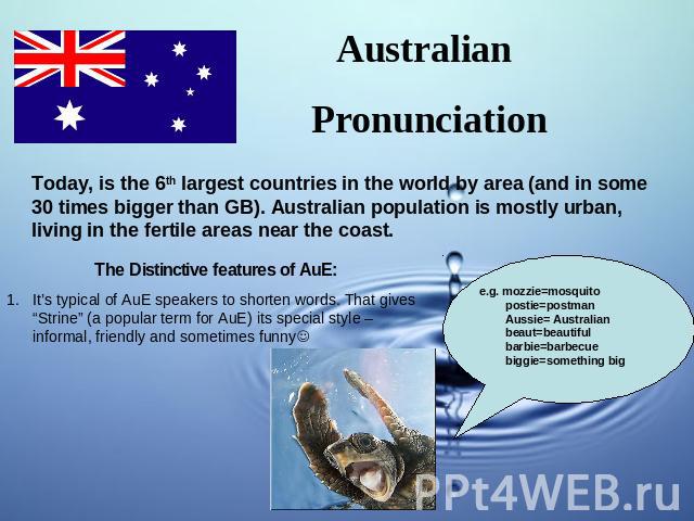 Australian Pronunciation Today, is the 6th largest countries in the world by area (and in some 30 times bigger than GB). Australian population is mostly urban, living in the fertile areas near the coast. The Distinctive features of AuE:It’s typical …