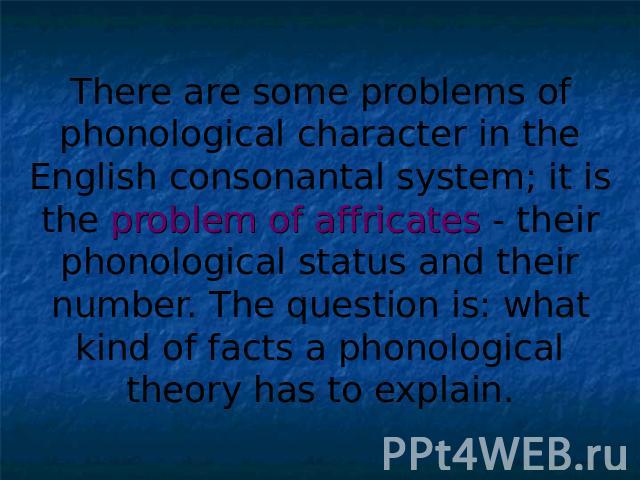There are some problems of phonological character in the English consonantal system; it is the problem of affricates - their phonological status and their number. The question is: what kind of facts a phonological theory has to explain.