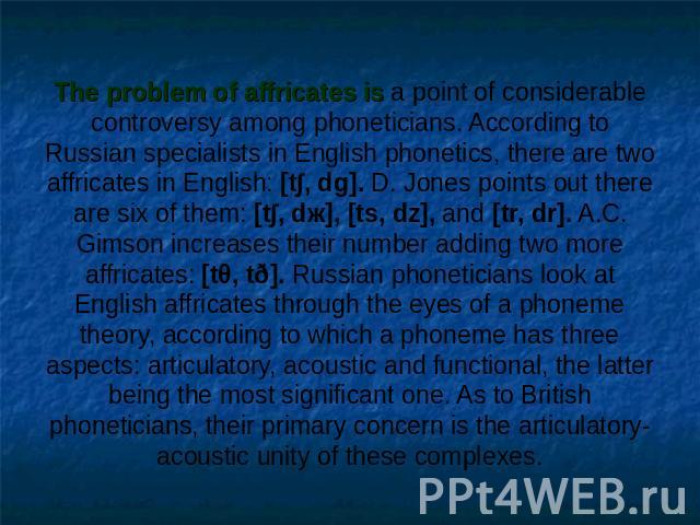The problem of affricates is a point of considerable controversy among phoneticians. According to Russian specialists in English phonetics, there are two affricates in English: [t∫, dg]. D. Jones points out there are six of them: [t∫, dж], [ts, dz],…