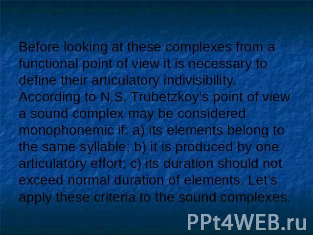 Before looking at these complexes from a functional point of view it is necessary to define their articulatory indivisibility.According to N.S. Trubetzkoy's point of view a sound complex may be considered monophonemic if: a) its elements belong to t…