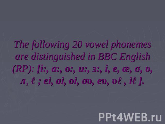 The following 20 vowel phonemes are distinguished in BBC English (RP): [i:, a:, o:, u:, з:, i, e, æ, σ, υ, л, ə; ei, ai, oi, аυ, eυ, υə, iə].