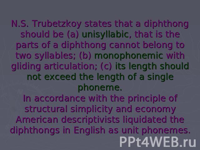 N.S. Trubetzkoy states that a diphthong should be (a) unisyllabic, that is the parts of a diphthong cannot belong to two syllables; (b) monophonemic with gliding articulation; (c) its length should not exceed the length of a single phoneme.In accord…