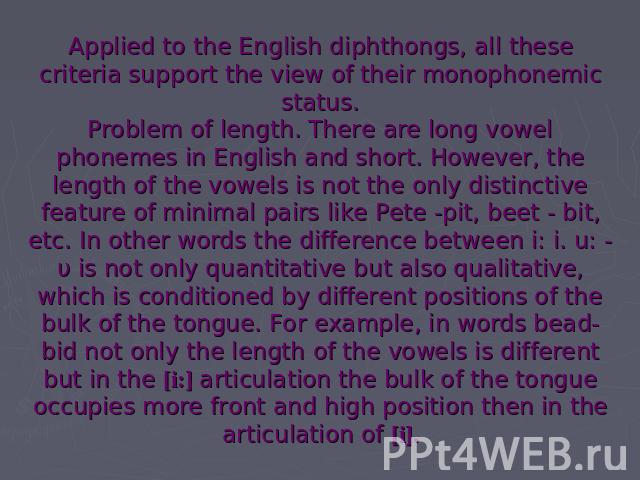 Applied to the English diphthongs, all these criteria support the view of their monophonemic status.Problem of length. There are long vowel phonemes in English and short. However, the length of the vowels is not the only distinctive feature of minim…