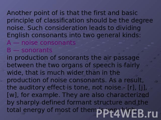 Another point of is that the first and basic principle of classification should be the degree noise. Such consideration leads to dividing English consonants into two general kinds: A — noise consonants B — sonorants in production of sonorants the ai…