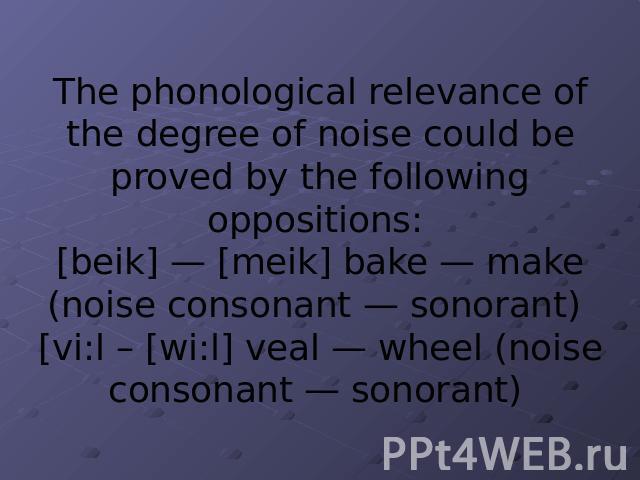 The phonological relevance of the degree of noise could be proved by the following oppositions: [beik] — [meik] bake — make (noise consonant — sonorant) [vi:l – [wi:l] veal — wheel (noise consonant — sonorant)
