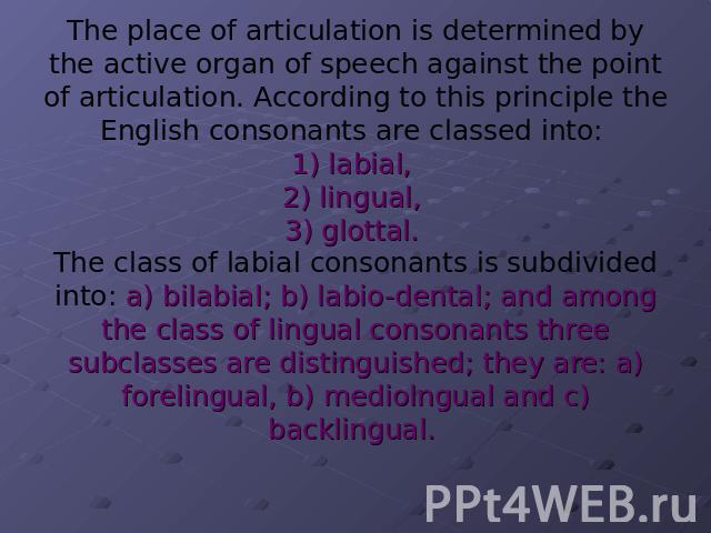 The place of articulation is determined by the active organ of speech against the point of articulation. According to this principle the English consonants are classed into: 1) labial, 2) lingual, 3) glottal. The class of labial consonants is subdiv…