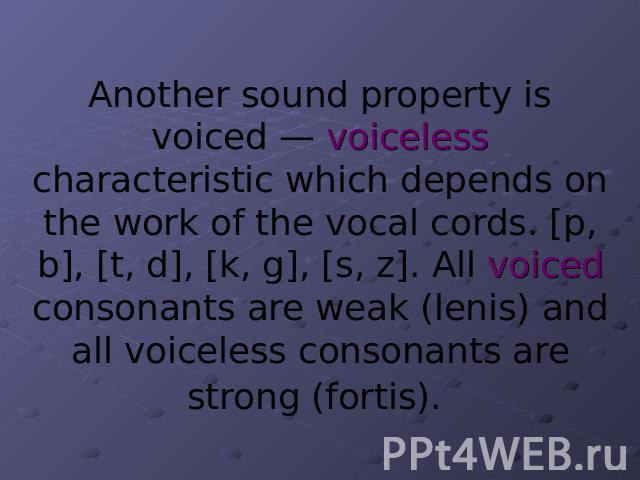 Another sound property is voiced — voiceless characteristic which depends on the work of the vocal cords. [p, b], [t, d], [k, g], [s, z]. All voiced consonants are weak (lenis) and all voiceless consonants are strong (fortis).