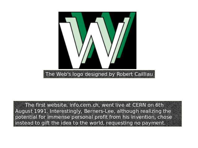 The Web's logo designed by Robert CailliauThe first website, info.cern.ch, went live at CERN on 6th August 1991. Interestingly, Berners-Lee, although realizing the potential for immense personal profit from his invention, chose instead to gift the i…