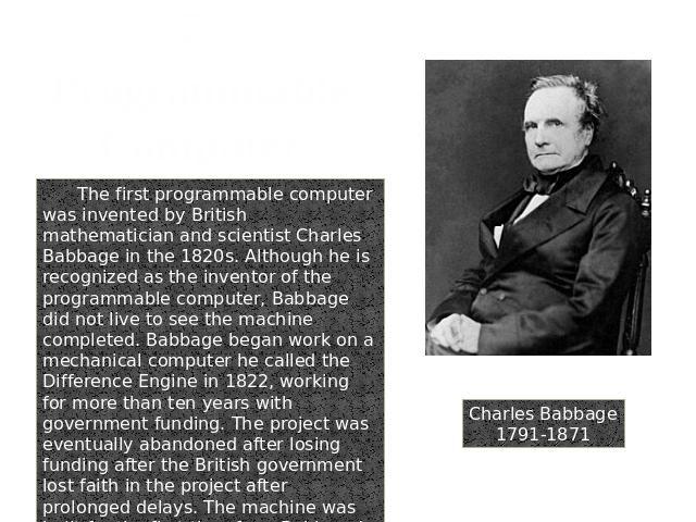 7. Programmable Computer Charles Babbage1791-1871 The first programmable computer was invented by British mathematician and scientist Charles Babbage in the 1820s. Although he is recognized as the inventor of the programmable computer, Babbage did n…