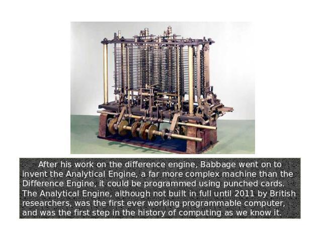 After his work on the difference engine, Babbage went on to invent the Analytical Engine, a far more complex machine than the Difference Engine, it could be programmed using punched cards. The Analytical Engine, although not built in full until 2011…