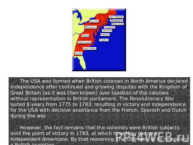 The USA was formed when British colonies in North America declared independence after continued and growing disputes with the Kingdom of Great Britain (as it was then known) over taxation of the colonies without representation in British parliament.…