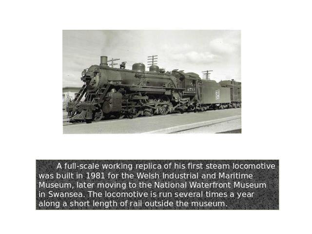 A full-scale working replica of his first steam locomotive was built in 1981 for the Welsh Industrial and Maritime Museum, later moving to the National Waterfront Museum in Swansea. The locomotive is run several times a year along a short length of …