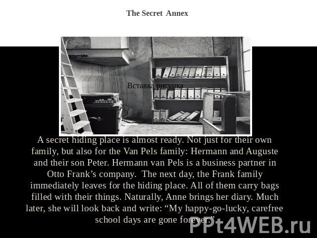 The Secret Annex A secret hiding place is almost ready. Not just for their own family, but also for the Van Pels family: Hermann and Auguste and their son Peter. Hermann van Pels is a business partner in Otto Frank’s company. The next day, the Frank…