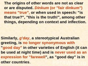 The origins of other words are not as clear or are disputed. Dinkum (or "fair di