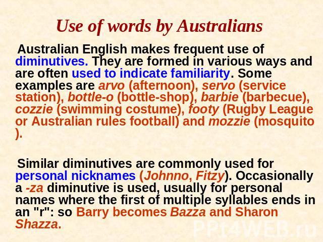 Use of words by Australians Australian English makes frequent use of diminutives. They are formed in various ways and are often used to indicate familiarity. Some examples are arvo (afternoon), servo (service station), bottle-o (bottle-shop), barbie…