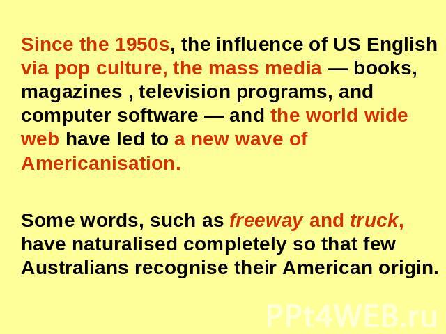 Since the 1950s, the influence of US English via pop culture, the mass media — books, magazines , television programs, and computer software — and the world wide web have led to a new wave of Americanisation. Some words, such as freeway and truck, h…