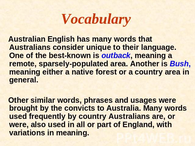 Vocabulary Australian English has many words that Australians consider unique to their language. One of the best-known is outback, meaning a remote, sparsely-populated area. Another is Bush, meaning either a native forest or a country area in genera…