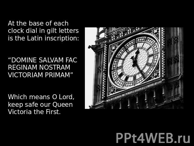 At the base of each clock dial in gilt letters is the Latin inscription:“DOMINE SALVAM FAC REGINAM NOSTRAM VICTORIAM PRIMAM”Which means O Lord, keep safe our Queen Victoria the First. 
