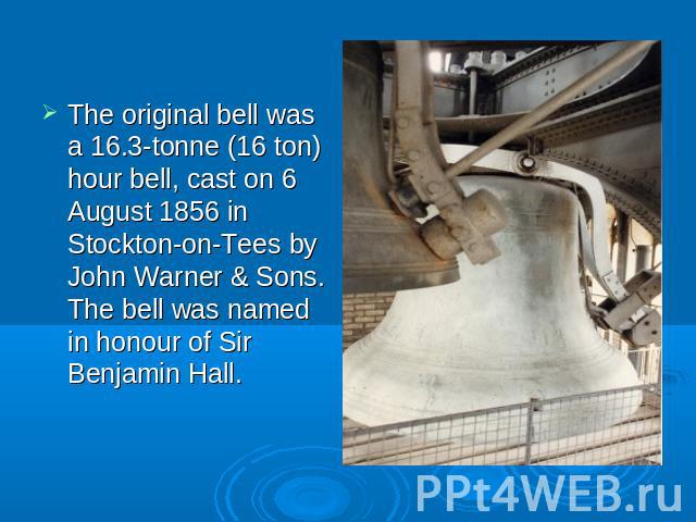 The original bell was a 16.3-tonne (16 ton) hour bell, cast on 6 August 1856 in Stockton-on-Tees by John Warner & Sons. The bell was named in honour of Sir Benjamin Hall.