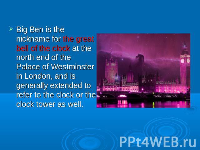 Big Ben is the nickname for the great bell of the clock at the north end of the Palace of Westminster in London, and is generally extended to refer to the clock or the clock tower as well.