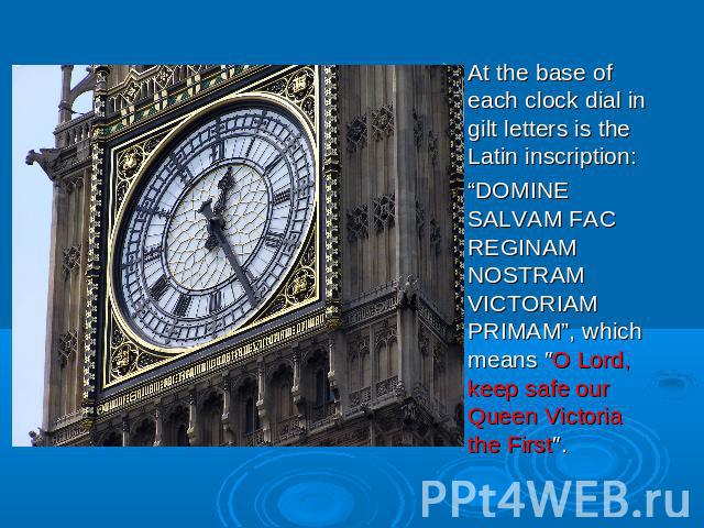 At the base of each clock dial in gilt letters is the Latin inscription: “DOMINE SALVAM FAC REGINAM NOSTRAM VICTORIAM PRIMAM”, which means ″O Lord, keep safe our Queen Victoria the First″.