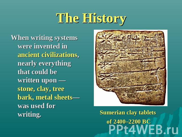 The History When writing systems were invented in ancient civilizations, nearly everything that could be written upon —stone, clay, tree bark, metal sheets—was used for writing. Sumerian clay tablets of 2400–2200 BC