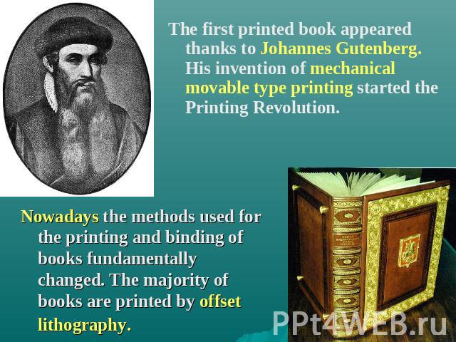 The first printed book appeared thanks to Johannes Gutenberg. His invention of mechanical movable type printing started the Printing Revolution. Nowadays the methods used for the printing and binding of books fundamentally changed. The majority of b…