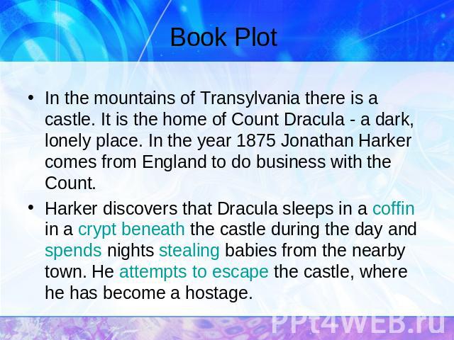 Book Plot In the mountains of Transylvania there is a castle. It is the home of Count Dracula - a dark, lonely place. In the year 1875 Jonathan Harker comes from England to do business with the Count.Harker discovers that Dracula sleeps in a coffin …