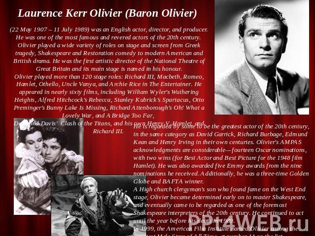 Laurence Kerr Olivier (Baron Olivier) (22 May 1907 – 11 July 1989) was an English actor, director, and producer. He was one of the most famous and revered actors of the 20th century. Olivier played a wide variety of roles on stage and screen from Gr…