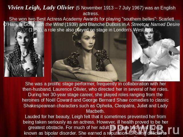 Vivien Leigh, Lady Olivier (5 November 1913 – 7 July 1967) was an English actress. She won two Best Actress Academy Awards for playing 