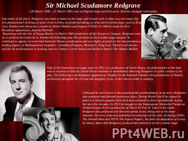 Sir Michael Scudamore Redgrave (20 March 1908 – 21 March 1985) was an English stage and film actor, director, manager and author. Like many of his peers, Redgrave was most at home on the stage and viewed work in films as a necessary but less pleasan…