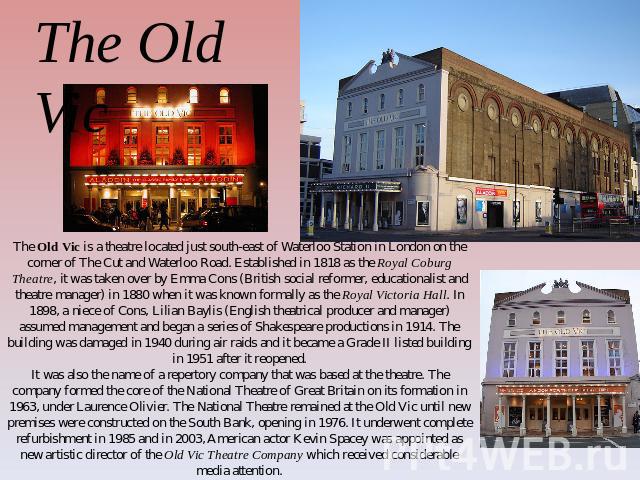 The Old Vic The Old Vic is a theatre located just south-east of Waterloo Station in London on the corner of The Cut and Waterloo Road. Established in 1818 as the Royal Coburg Theatre, it was taken over by Emma Cons (British social reformer, educatio…