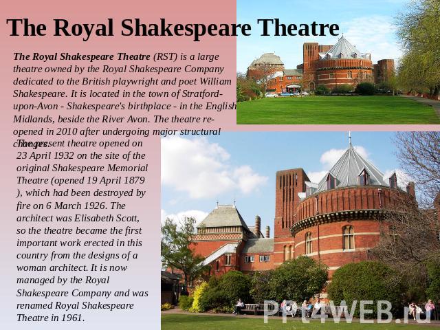 The Royal Shakespeare Theatre The Royal Shakespeare Theatre (RST) is a large theatre owned by the Royal Shakespeare Company dedicated to the British playwright and poet William Shakespeare. It is located in the town of Stratford-upon-Avon - Shakespe…