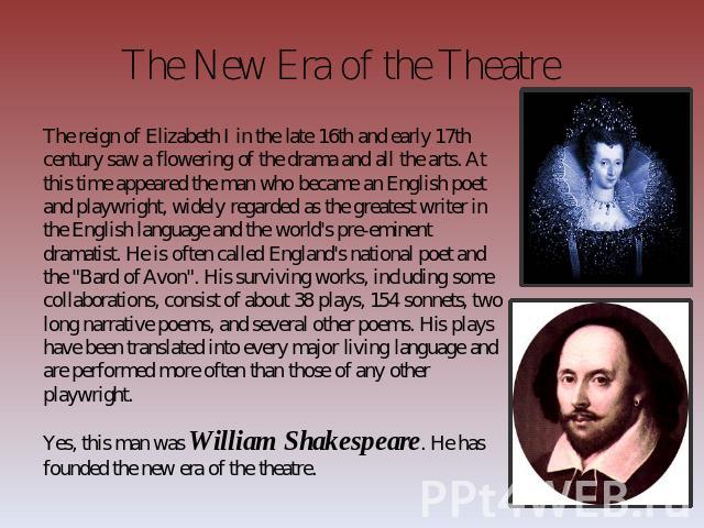 The New Era of the Theatre The reign of Elizabeth I in the late 16th and early 17th century saw a flowering of the drama and all the arts. At this time appeared the man who became an English poet and playwright, widely regarded as the greatest write…