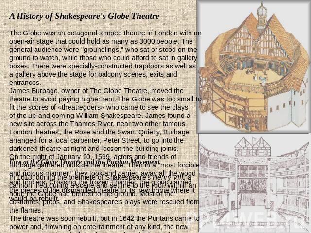 A History of Shakespeare's Globe Theatre The Globe was an octagonal-shaped theatre in London with an open-air stage that could hold as many as 3000 people. The general audience were 