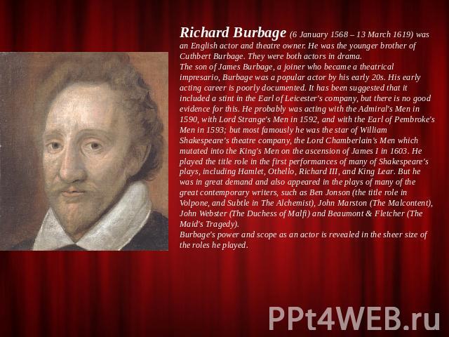 Richard Burbage (6 January 1568 – 13 March 1619) was an English actor and theatre owner. He was the younger brother of Cuthbert Burbage. They were both actors in drama.The son of James Burbage, a joiner who became a theatrical impresario, Burbage wa…