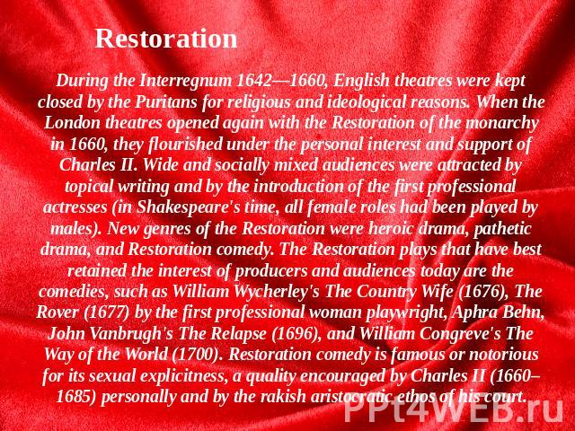 Restoration During the Interregnum 1642—1660, English theatres were kept closed by the Puritans for religious and ideological reasons. When the London theatres opened again with the Restoration of the monarchy in 1660, they flourished under the pers…